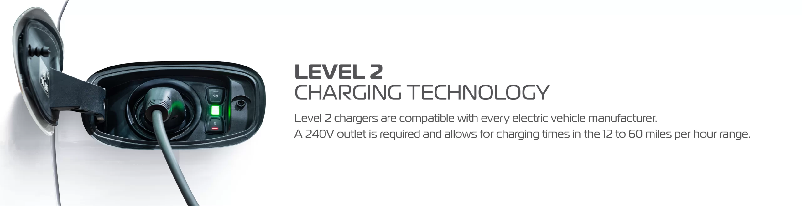 Level 2 charging technology. Level 2 chargers are compatible with every electric vehicle manufacturer. A 240V outlet is required and allows for charging times in the 12 to 60 miles per hour range.